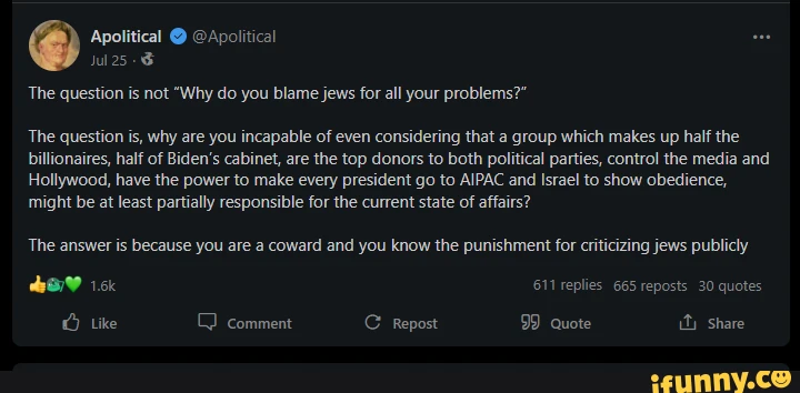 Apolitical @ @Apolitical Jul The question is not "Why do you blame jews for all your problems?" The question is, why are you incapable of even considering that a group which makes up half the billionaires, half of Biden's cabinet, are the top donors to both political parties, control the media and Hollywood, have the power to make every president go to AIPAC and Israel to show obedience, might be at least partially responsible for the current state of affairs? The answer is because you are a coward and you know the punishment for criticizing jews publicly 611 replies 665 reposts 30 quotes Like comment Repost 99 quote ity Share