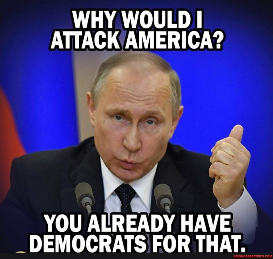 WHY WOULD I ATTACK AMERICA?
YOU ALREADY HAVE DEMOCRATS FOR THAT.
