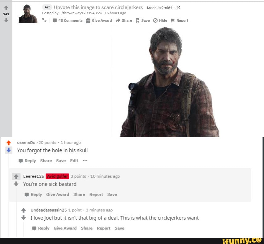 erkers
oat
Ccomments Give Award Share Save Hide Report
osamado -20 po our ago
You forgot the hole in his skull
Reply
fecrcet25 minute
Youre one sick bastard
Reply Give Award Share Report Save
Undeadassassin25 1 p es ago
Tlove Joel but it isn't that big of a deal. This is what the circlejerkers want
Reply Give Awa: Report Save