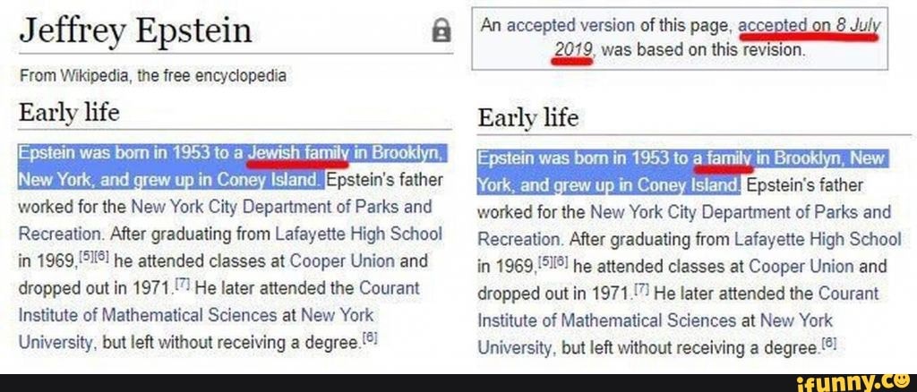 Jeffrey Epstein
From Wikipedia, the free encyclopedia
Early life
Epstein was born in 1953 to a Jewish family in Brooktyn, father
New York, and grew up in Con Island.
worked for the New York City Department of Parks and
Recreation. After graduating from Lafayette High School in he attended classes at Cooper Union and dropped out in 1971.7) He later attended the Courant
Institute of Mathematical Sciences at New York
University, but left without receiving a degree.!*
An accepted version of this page,
wes based on this
Early life
Epstein was bom in 1953 to a family in Brooklyn, New
Your and grew up in Coney Island worked for the New York City Department of Parks and
Recreation. After graduating from Lafayette High School in he attended classes at Cooper Union and dropped out in 1971 He later attended the Courant
Institute of Mathematical Sciences at New York
University, but left without receiving a degree.