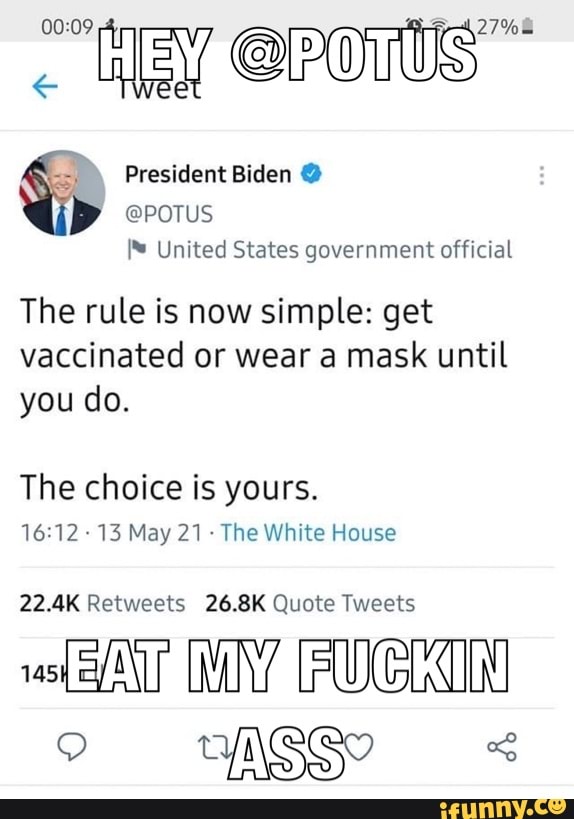 27% wee @Powws wee
President Biden @
@POTUS
United States government official
The rule is now simple: get vaccinated or wear a mask until you do.
The choice is yours.
13 May 21- The White House
22.4K Retweets 26.8K Quote Tweets
MY FUGIIN