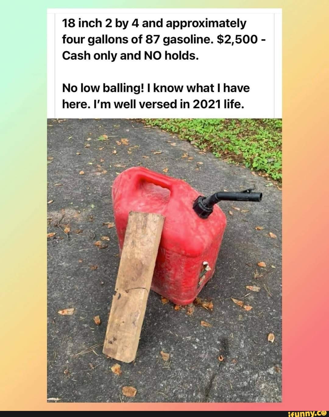 18 inch 2 by 4 and approximately four gallons of 87 gasoline. $2,500 -
Cash only and NO holds.
No low balling! I know what have here. I'm well versed in 2021 life.