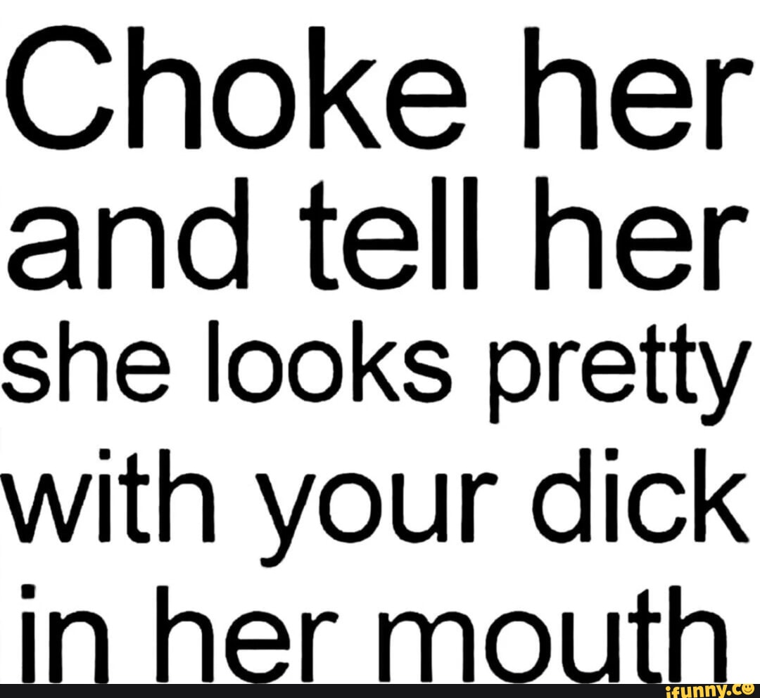 Choke her and tell her she looks pretty with your dick in her mouth ...