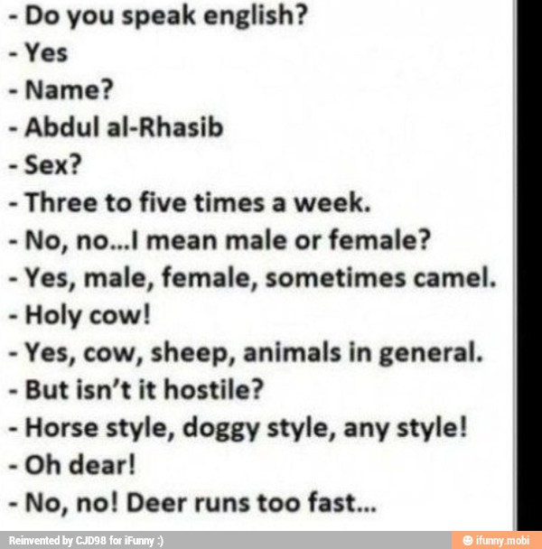 Yes
Name?
Abdul al-Rhasib
Sex?
Three to five times a week.
No, no...i mean male or female?
Yes, male, female, sometimes camel.
Holy cow!
Yes, cow, sheep, animals in general.
But isn't it hostile?
Horse style, doggy style, any style!
Oh dear!