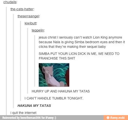 teppel
jesus christ I seriously can't watch Lion King anymore
because Nala is giving Simba bedroom eyes and then it
clicks that they're making their sequel baby
SIMBA PUT YOUR LION DICK IN ME, WE NEED TO
FRANCHISE THIS SHIT
HURRY UP AND HAKUNA MY TATAS
[CAN'T HANDLE TUMBLR TONIGHT.
HAKUNA MY TATAS
i quit the internet