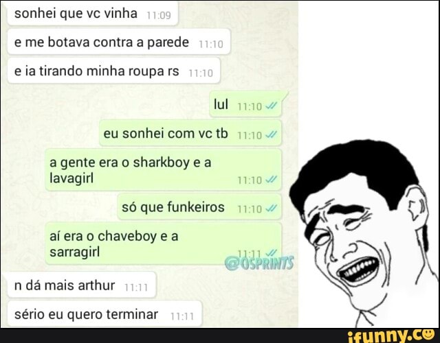 sonhei vinha
e me botava contra a parede
e ia tirando minha roupa rs
eu sonhei com vc tb
a gente era o sharkboy e a
lavagirl
só que funkeiros
aí era o chaveboy e a
sarragirl
sério eu quero terminar