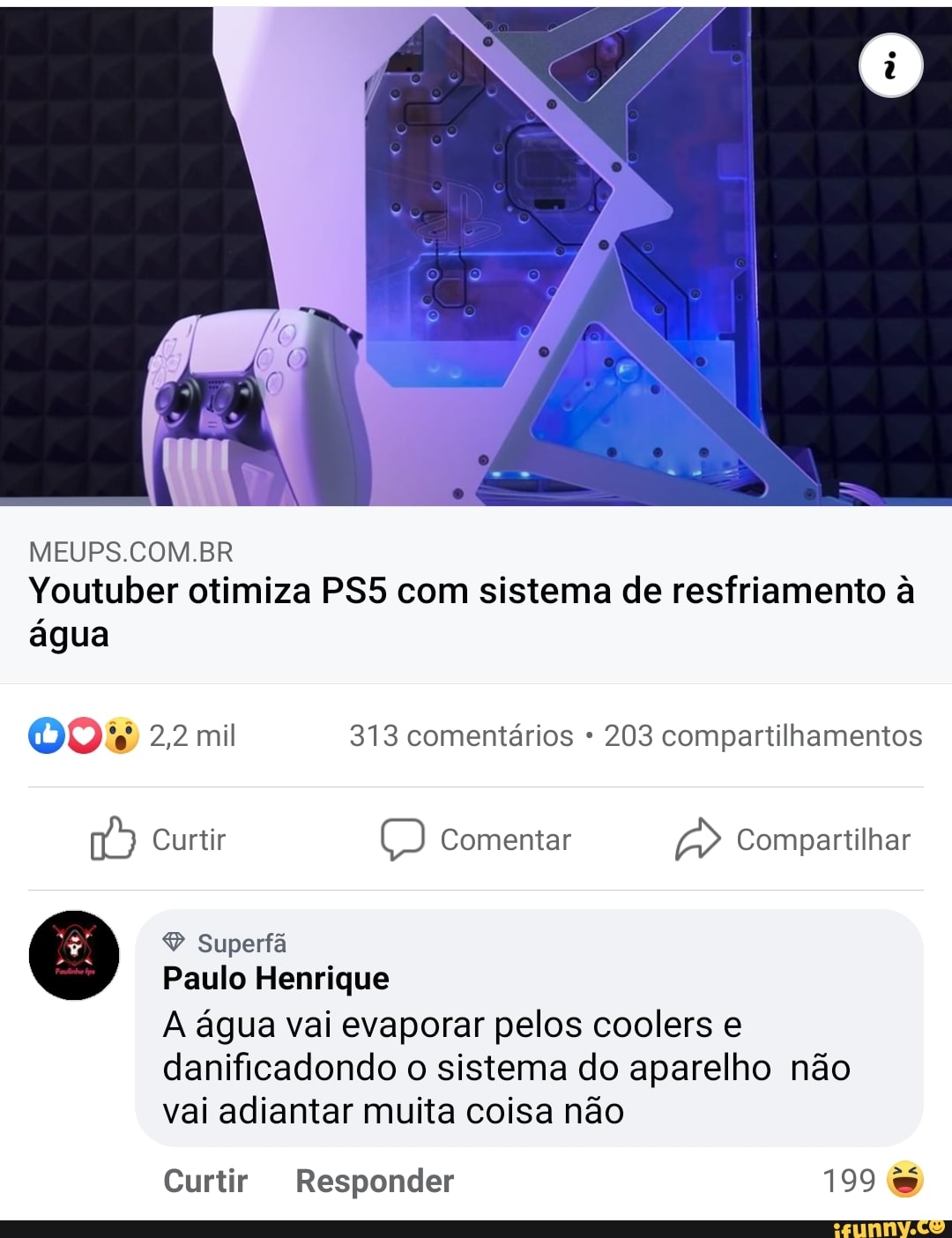 MEUPS.COM.BR Youtuber otimiza com sistema de resfriamento à água
000 2,2 mil 313 comentários 203 compartilhamentos
Curtir Comentar Compartilhar
Superfã
Paulo Henrique
A água vai evaporar pelos coolers e danificadondo o sistema do aparelho não vai adiantar muita coisa não
Curtir Responder 199