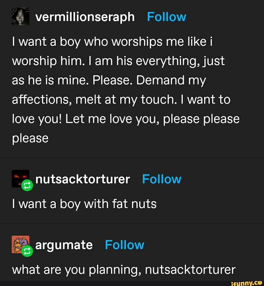 I want a boy who worships me like i worship him. I am his everything, just as he is mine. Please. Demand my affections, melt at my touch. I want to love you! Let me love you, please please please
I want a boy with fat nuts
Follow
are you planning, nutsacktorturer