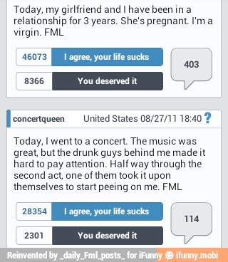 Today, my girlfriend and I have been in a
relationship for 3 years. She's pregnant. Im a
virgin. FML
[[eoncertqueen United States 08/27/11 18:40 9
Today, I went to a concert. The music was
great, but the drunk guys behind me
madeit
hard to pay attention. Half way
through the
second act, one of
them took it upon
themselves to start peeing on me. FML