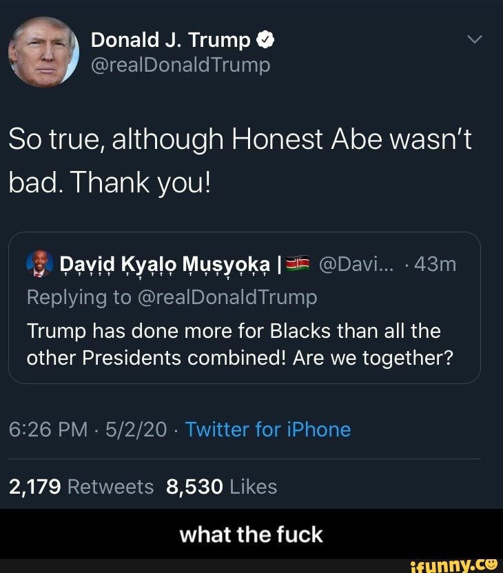 So true, although Honest Abe wasn't
bad. Thank you!
Replying to @realDonaldTrump
Trump has done more for Blacks than all the
other Presidents combined! Are we together?
6:26 PM
Twitter for iPhone
2,179 Retweets 8,530 Likes
what the fuck - what the fuck