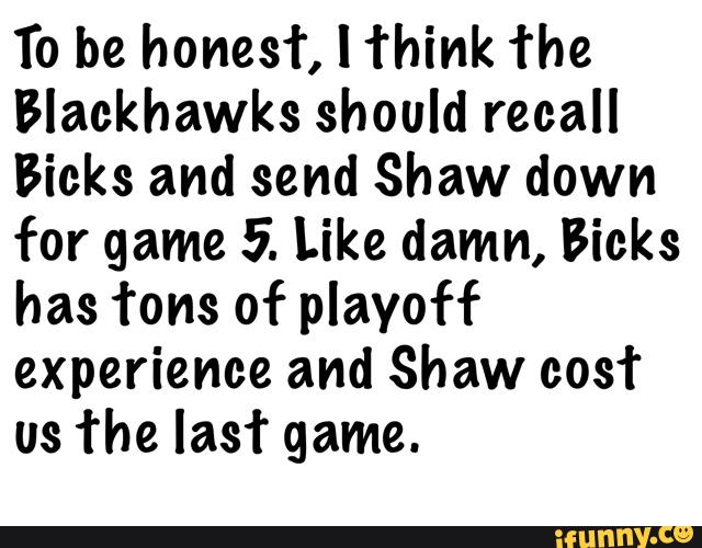 To be honest, I think The
Blackhawks should recall
Bicks and send Shaw down
for game 5. Like damn, Bicks
has Tons of playoff
experience and Shaw cost
us 'the last game.