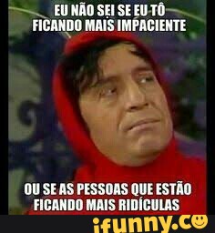 SEI SE EUTÔ- FizanDo MAIS IMPACIENTE
OU SEAS PESSOAS QUE ESTÃO
FICANDO MAIS RIDÍCULAS