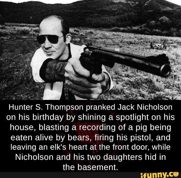 Hunter S. Thompson pranked Jack Nicholson on his birthday by shining a spotlight on his house, blasting a recording of a pig being eaten alive by bears, firing his pistol, and leaving an elk's heart at the front door, while
Nicholson and his two daughters hid in the basement.