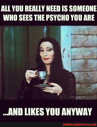 ALL YOU REALLY NEED IS SOMEONE WHO SEES THE PSYCHO YOU ARE
AND LIKES YOU ANYWAY