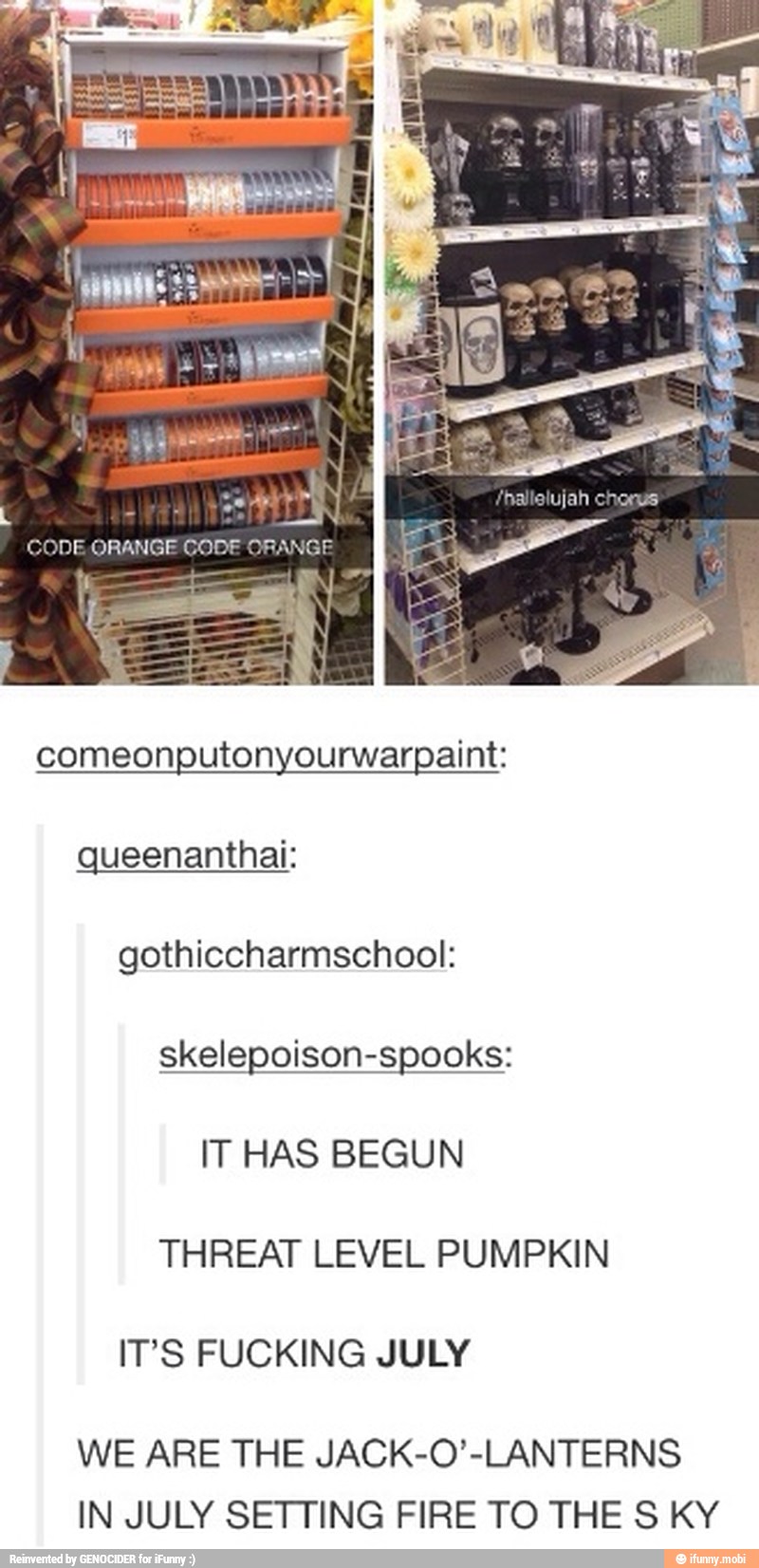 comeonputonyourwarpaint:
queenanthai:
gothiccharmschool:
IT HAS BEGUN
THREAT LEVEL PUMPKIN
IT'S FUCKING JULY
WE ARE THE JACK-O'-LANTERNS
IN JULY SETTING FIRE TO THE S KY