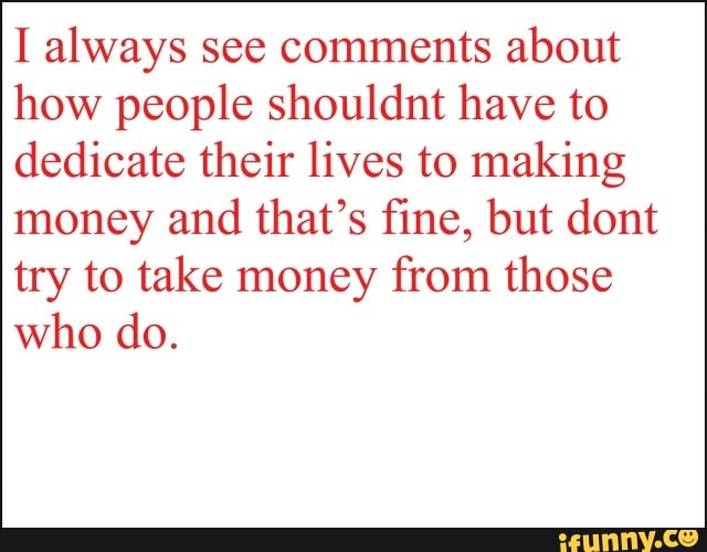 I always see comments about
how people shouldnt have to
dedicate their lives to making
money and that's fine, but dont
try to take money from those
who do.