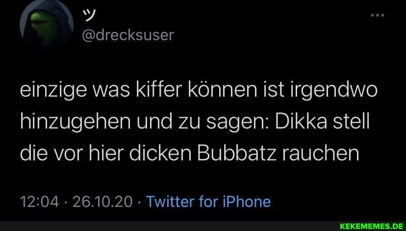 @drecksuser
einzige was kiffer können ist irgendwo hinzugehen und zu sagen: Dikka stell die vor hier dicken Bubbatz rauchen
26.10.20 Twitter for iPhone