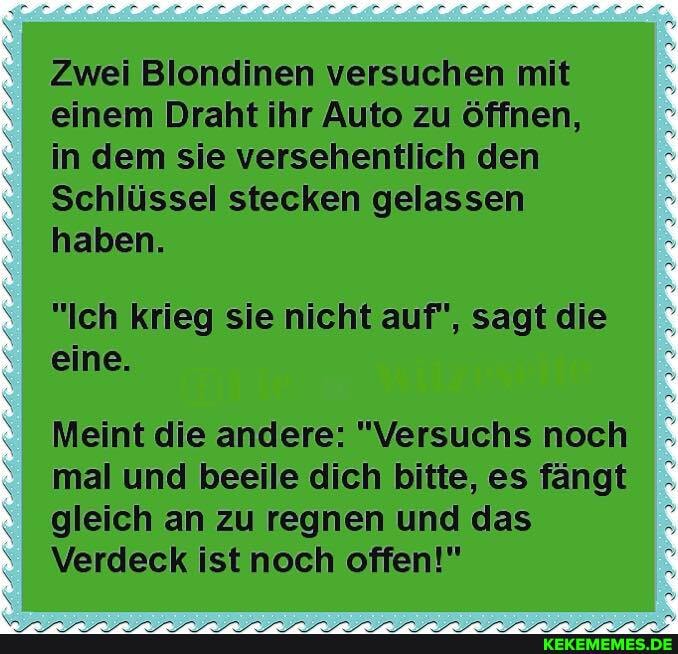 Zwei Blondinen versuchen mit einem Draht ihr Auto zu öffnen, in dem sie versehentlich den
Schlüssel stecken gelassen haben.
"Ich krieg sie nicht auf", sagt die eine.
Meint die andere: "Versuchs noch mal und beeile dich bitte, es fängt gleich an zu regnen und das
Verdeck ist noch offen!"