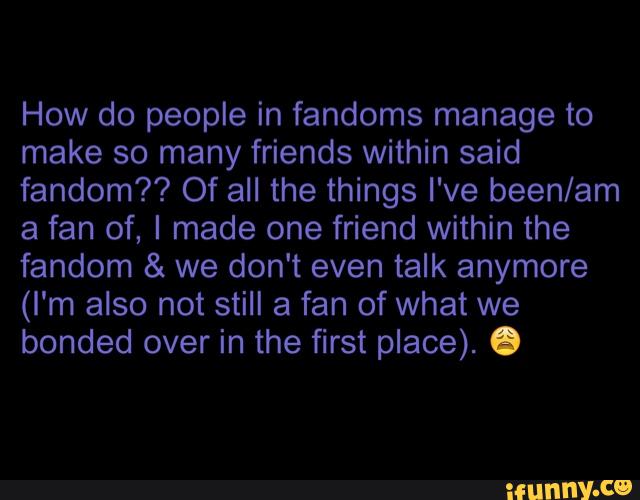 How do people in fandoms manage to
make so many friends within said
fandom?? Of all the things I've been/am
a fan of, I made one friend within the
fandom & we don't even talk anymore
(I'm also not still a fan of what we
bonded over in the first place). .
