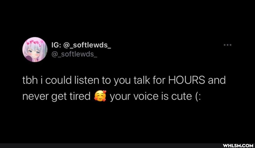 tbh i could listen to you talk for HOURS and never get tired your voice is cute