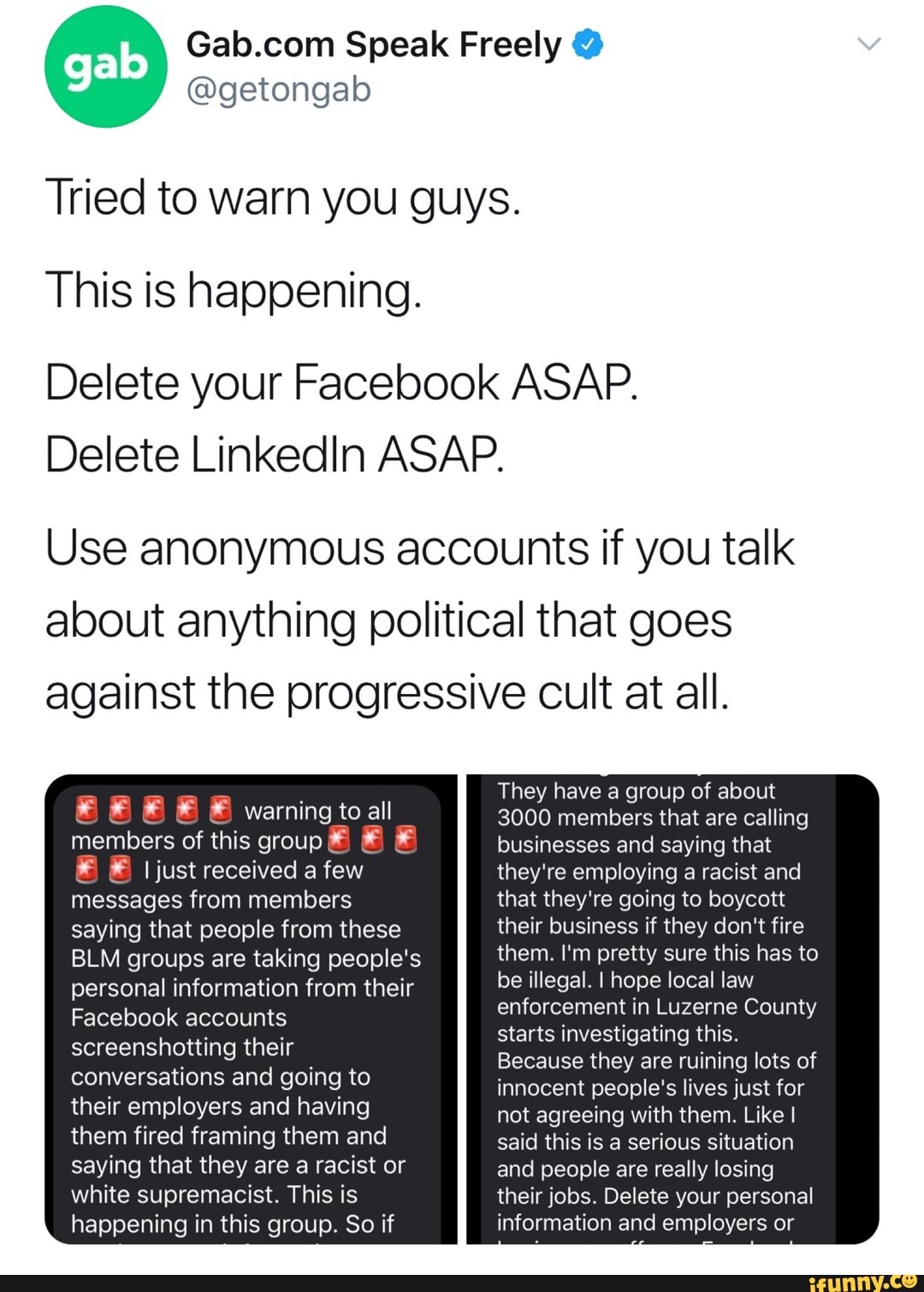 Tried to warn you guys.
This is happening.
Delete your Facebook ASAP.
Delete LinkedIn ASAP.
Use anonymous accounts if you talk
about anything political that goes
against the progressive cult at all.
a
They have a group of about
3000 members that are calling
members of this group É É É businesses and saying that
É É Ijust received a few they're employing a racist and
messages from members that they're going to boycott
saying that people from these their business if they don't fire
BLM groups are taking people's them. I'm pretty sure this has to
personal information from their be illegal. I hope local law
OS
enforcement in Luzerne County
screenshotting their
starts investigating this.
ti Alaoinat
Because they are ruining lots of
SS innocent people's lives just for
their employers and having not agreeing with them. Like I
them fired framing them and said this is a serious situation
saying that they are a racist or and people are really losing
white supremacist. This is their jobs. Delete your personal
happening in this group. So if information and employers or