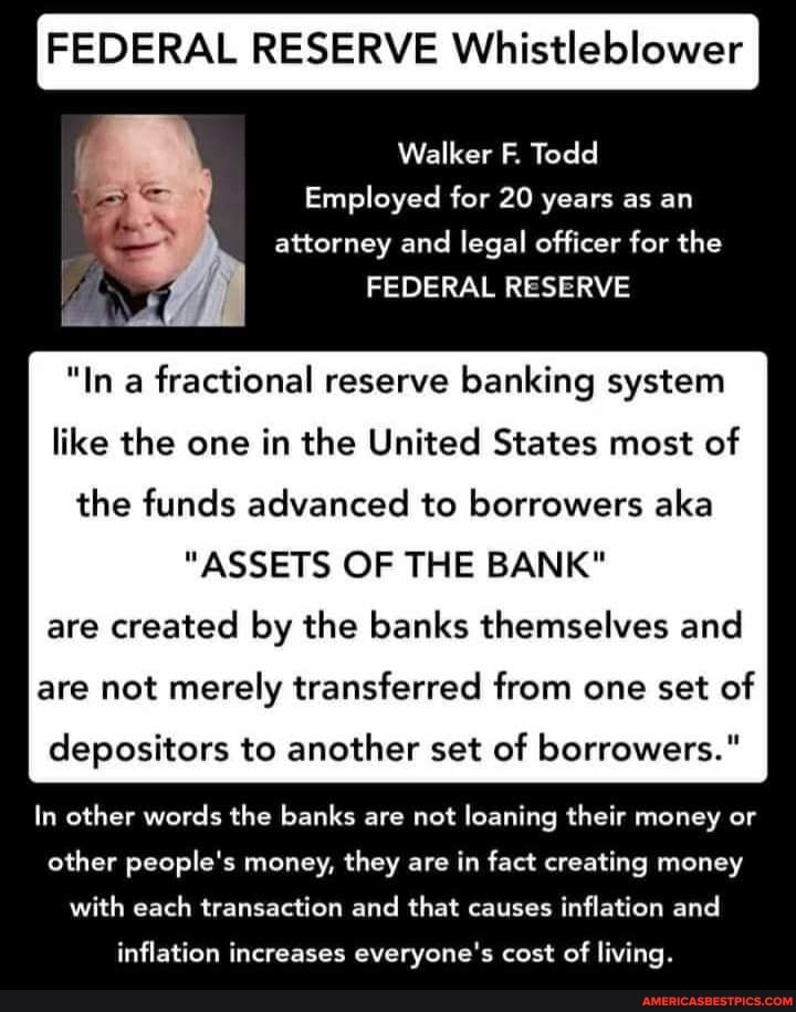 FEDERAL RESERVE Whistleblower
Walker F. Todd
Employed for 20 years as an attorney and legal officer for the
FEDERAL RESERVE
"In a fractional reserve banking system like the one in the United States most of the funds advanced to borrowers aka
"ASSETS OF THE BANK"
are created by the banks themselves and
are not merely transferred from one set of
I depositors to another set of borrowers."
In other words the banks are not loaning their money or other people's money, they are in fact creating money with each transaction and that causes inflation and
inflation increases everyone's cost of living.