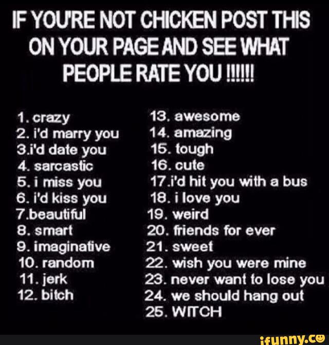 F YOURE NOT CHCKEN POST THS
ON YOUR PAGE AND SEE WHAT
PEOPLE RATE YOU !!!!!!
1. crazy 13. awesome
2. i'd marry you 14. amazing
3.i'd date you 16. tough
4. sarcastic 16. cute
5. i «iss you 17.i'd hit you with a bus
6. i'd kiss you 18. i love you
7.beaufiful 19. weird
8. smart 20. fiends for ever
9. imeginaflve 21. sweet
10. random 22. wish you were mine
11. iork 23. never went !o lose you
12. bi1ch 24. we should hang out
26. WITCH