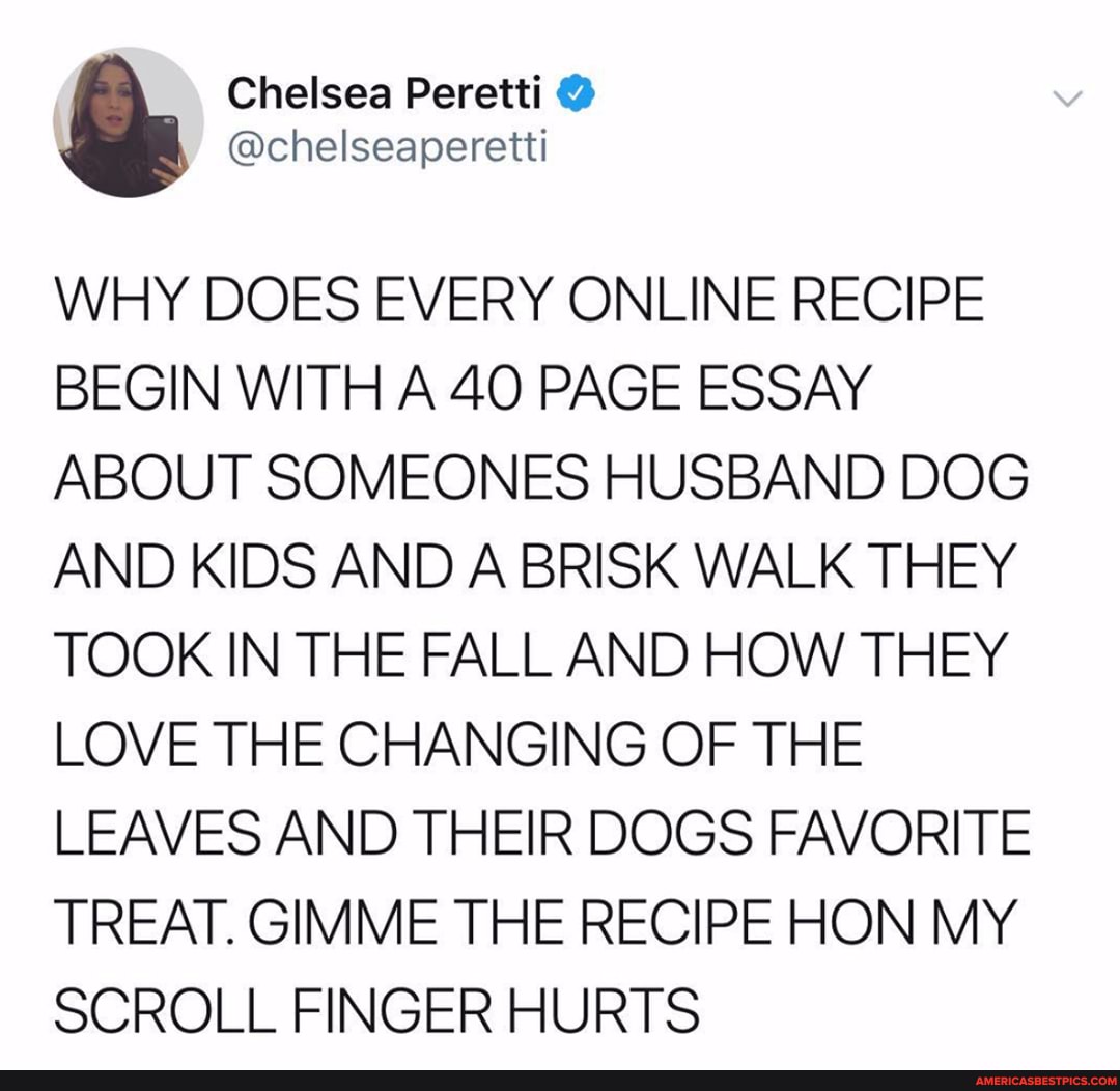 Chelsea
@chelseaperetti
WHY DOES EVERY ONLINE RECIPE BEGIN WITH A 40 PAGE ESSAY ABOUT SOMEONES HUSBAND DOG AND KIDS AND A BRISK WALK THEY TOOK IN THE FALL AND HOW THEY LOVE THE CHANGING OF THE LEAVES AND THEIR DOGS FAVORITE TREAT. GIMME THE RECIPE HON MY SCROLL FINGER HURTS