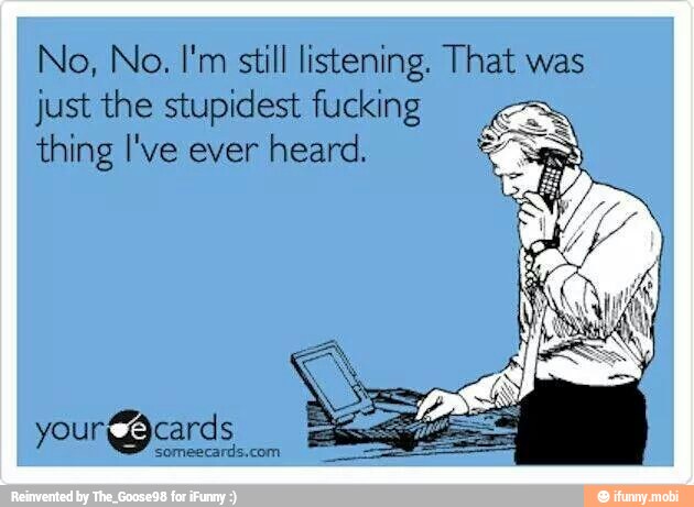 No, No. I'm still listening. That was
just the stupidest fucking
E
thing I've ever heard.