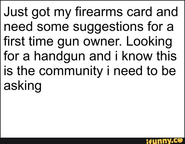 Just got my firearms card and need some suggestions for a
first time gun owner. Looking
for a handgun and know this is the community need to be asking