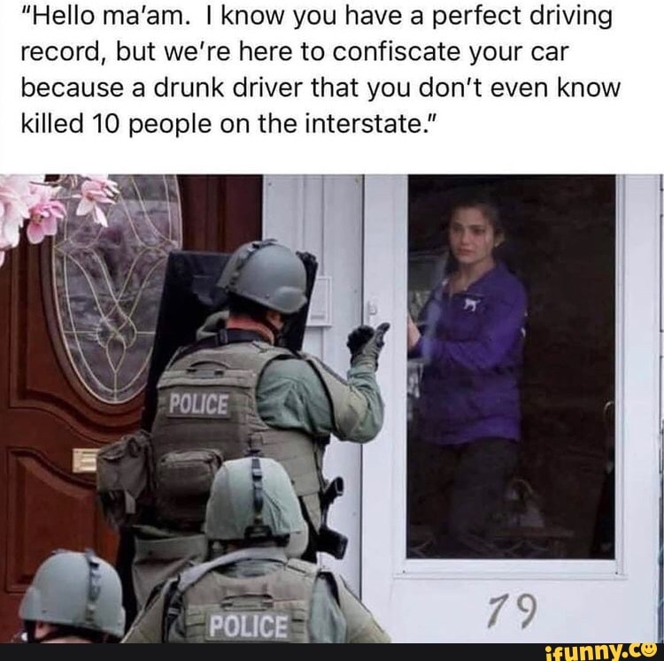 "Hello ma'am. I know you have a perfect driving record, but we're here to confiscate your car because a drunk driver that you don't even know killed 10 people on the interstate."
POLICE
SR