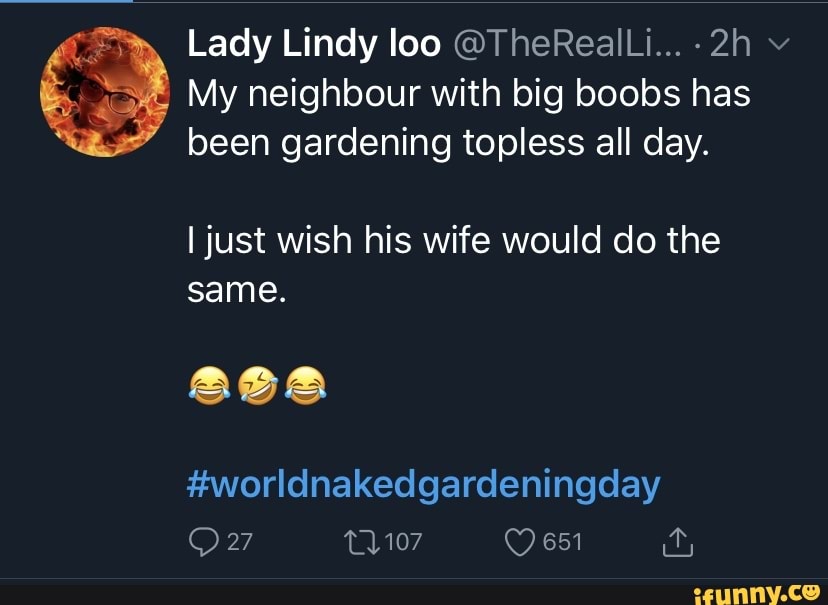 Lady Lindy loo @TheRealLi... v
My neighbour with big boobs has been gardening topless all day.
I just wish his wife would do the same.
#worldnakedgardeningday