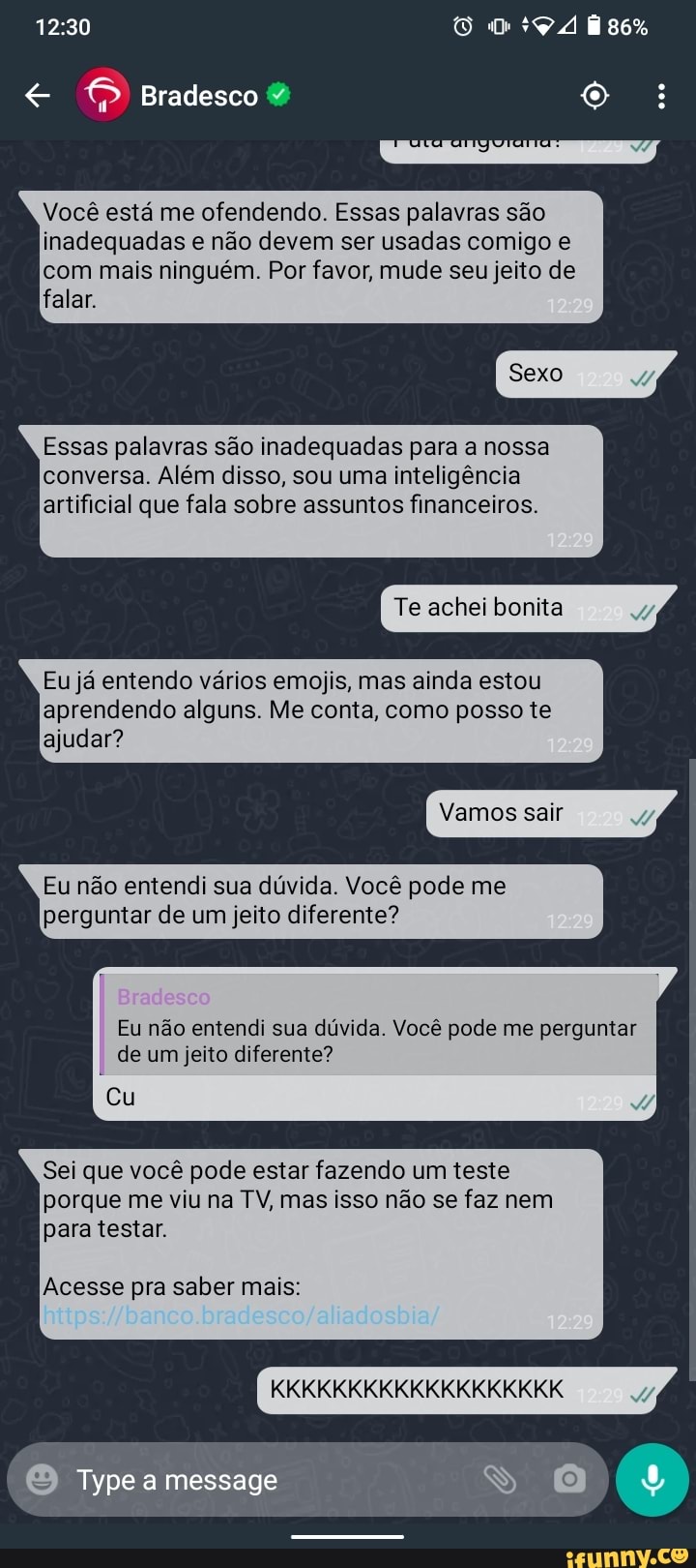 Bradesco
Você está me ofendendo. Essas palavras são inadequadas e não devem ser usadas comigo e com mais ninguém. Por favor, mude seu jeito de falar.
Sexo
Essas palavras são inadequadas para a nossa conversa. Além disso, sou uma inteligência artificial que fala sobre assuntos financeiros.
Te achei bonita 7)
Eu já entendo vários emojis, mas ainda estou aprendendo alguns. Me conta, como posso te
ajudar?
Vamos sair
Eu não entendi sua dúvida. Você pode me perguntar de um jeito diferente?
Eu não entendi sua dúvida. Você pode me perguntar de um jeito diferente?
Cu
Sei que você pode estar fazendo um teste porque me viu na TV, mas isso não se faz nem para testar.
Acesse pra saber mais:
KKKKKKKKKKKKKKKKKKK
Type message