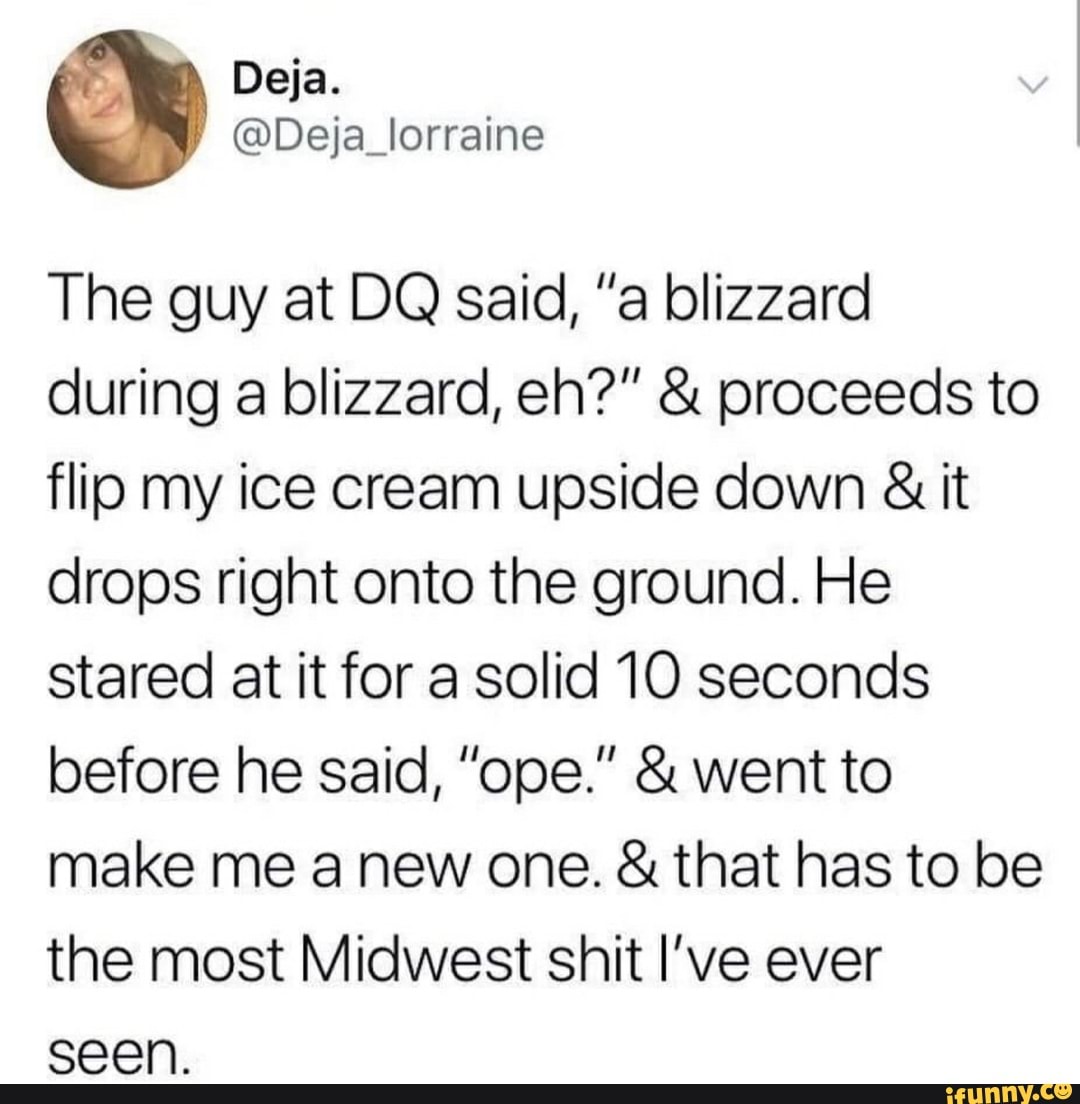 The guy at DQ said, "a blizzard
during a blizzard, eh?" proceeds to
flip my ice cream upside down it
drops right onto the ground. He
stared at it for a solid 10 seconds
make me a new one. that has to be
the most Midwest shit I've ever
seen.