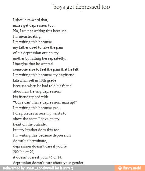 boys get depressed too
I should re-word that,
males get depression too,
No, Lam not writing this because
T'm menstruating,
Tm writing this because
my father used
to take the pain
of his depression out on my
mother by hitting her repeatedly
Timagine that he wanted
someone
else to feel the pain that he fet.
Tm writing this because my boyfriend
killed himself in
10th grade
'because when he had told his friend
about him having depression,
his friend replied with
'Guys can't have depression, man
up!
Tm writing this because yes,
I drag blades across my wrists to
show the scars
[have on my
heart on
the outside,
'but my brother does this too.
Tm writing this because depression
doesn't discriminate,
depression doesn't care
if you're
200 tbs or
90,
it doesn't care if your 45 of 14
depronsipe dos tens bon your gender: