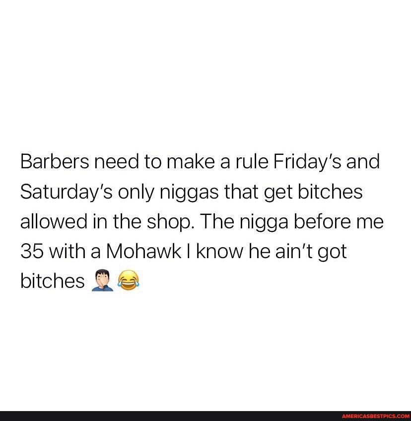 Barbers need to make a rule Friday's and
Saturday's only niggas that get bitches allowed in the shop. The nigga before me
35 with a Mohawk I know he ain't got bitches