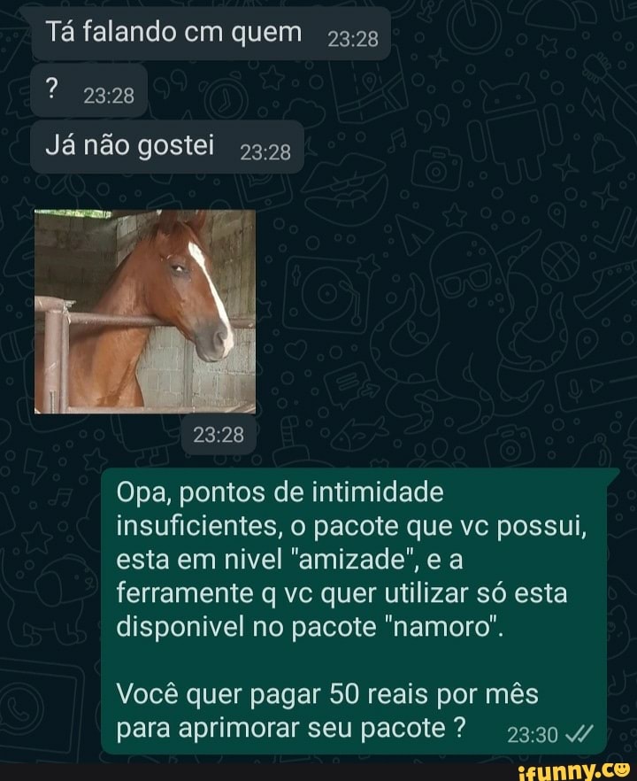Tá falando cm quem
Já não gostei
Opa, pontos de intimidade insuficientes, o pacote que vc possui, esta em nivel "amizade", e a ferramente q vc quer utilizar só esta disponivel no pacote "namoro".
Você quer pagar 50 reais por mês para aprimorar seu pacote? 23304