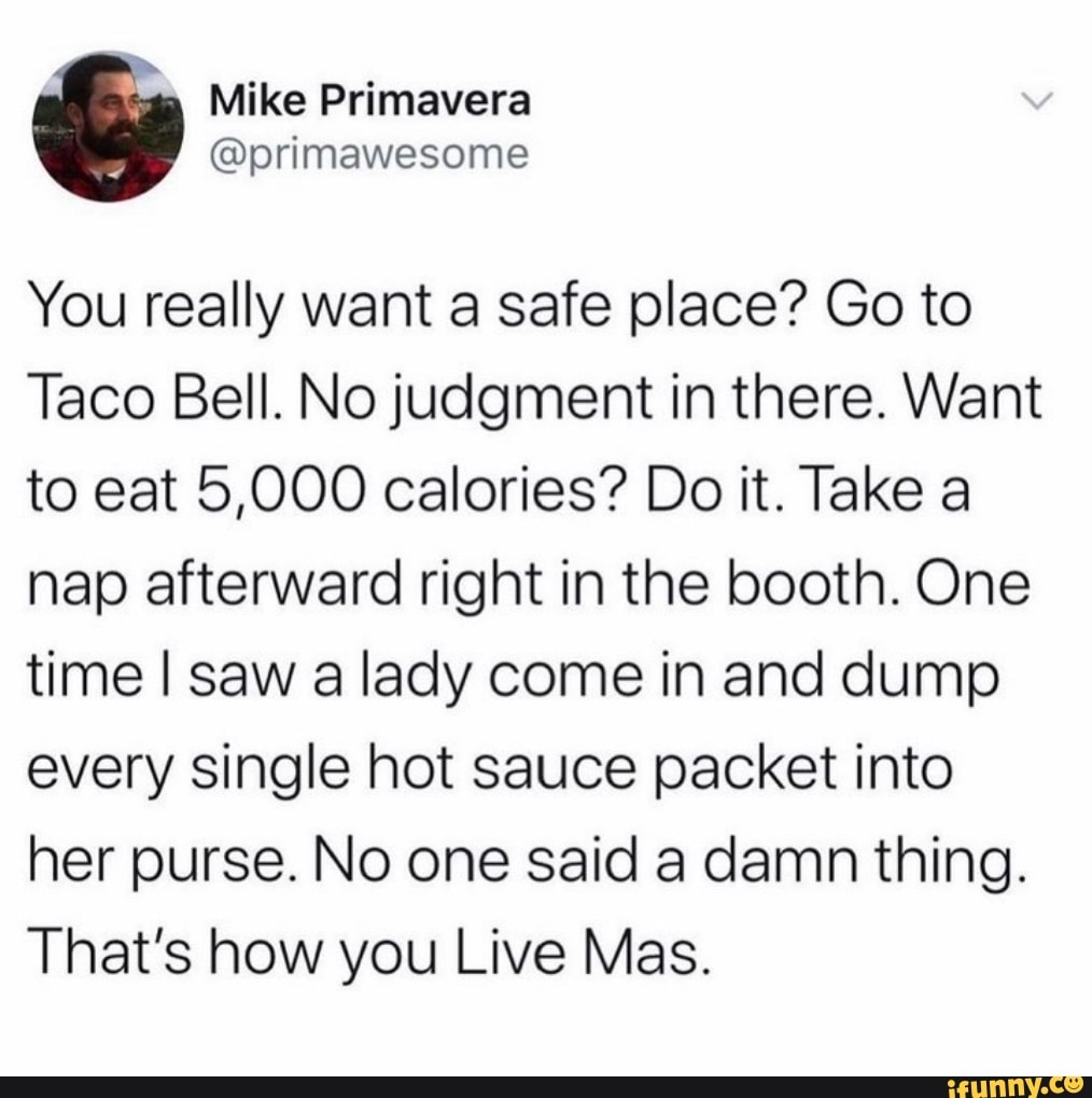 Mike Primavera
@orimawesome
You really want a safe place? Go to
Taco Bell. No judgment in there. Want to eat 5,000 calories? Do it. Take a nap afterward right in the booth. One time I saw a lady come in and dump every single hot sauce packet into her purse. No one said a damn thing.
That's how you Live Mas.
