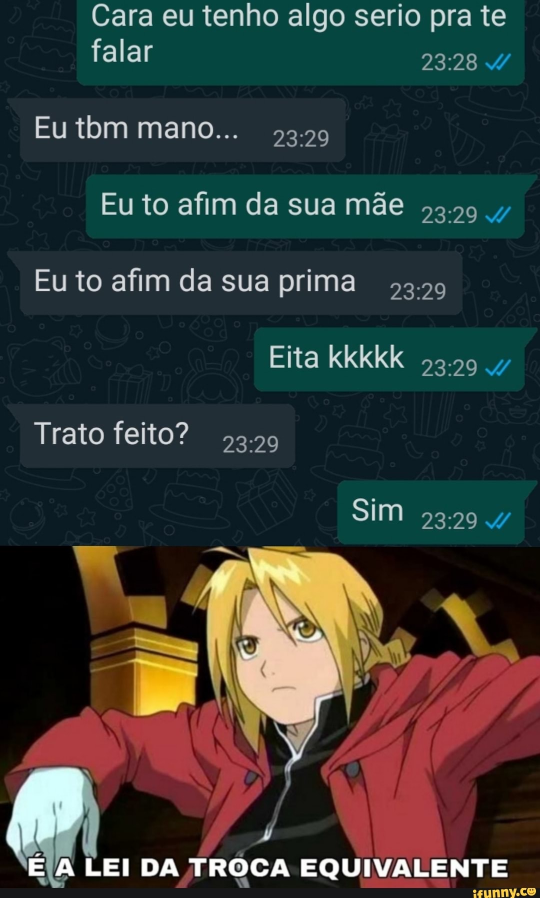 Cara eu tenho algo serio pra te
falar
Eu tom mano...
Eu to afim da sua mãe
Eu to afim da sua prima
Eita kkkkk 53.59 4/
Trato feito? 53.59
SIM
EIA LEI DA TROCA EQUIVALENTE