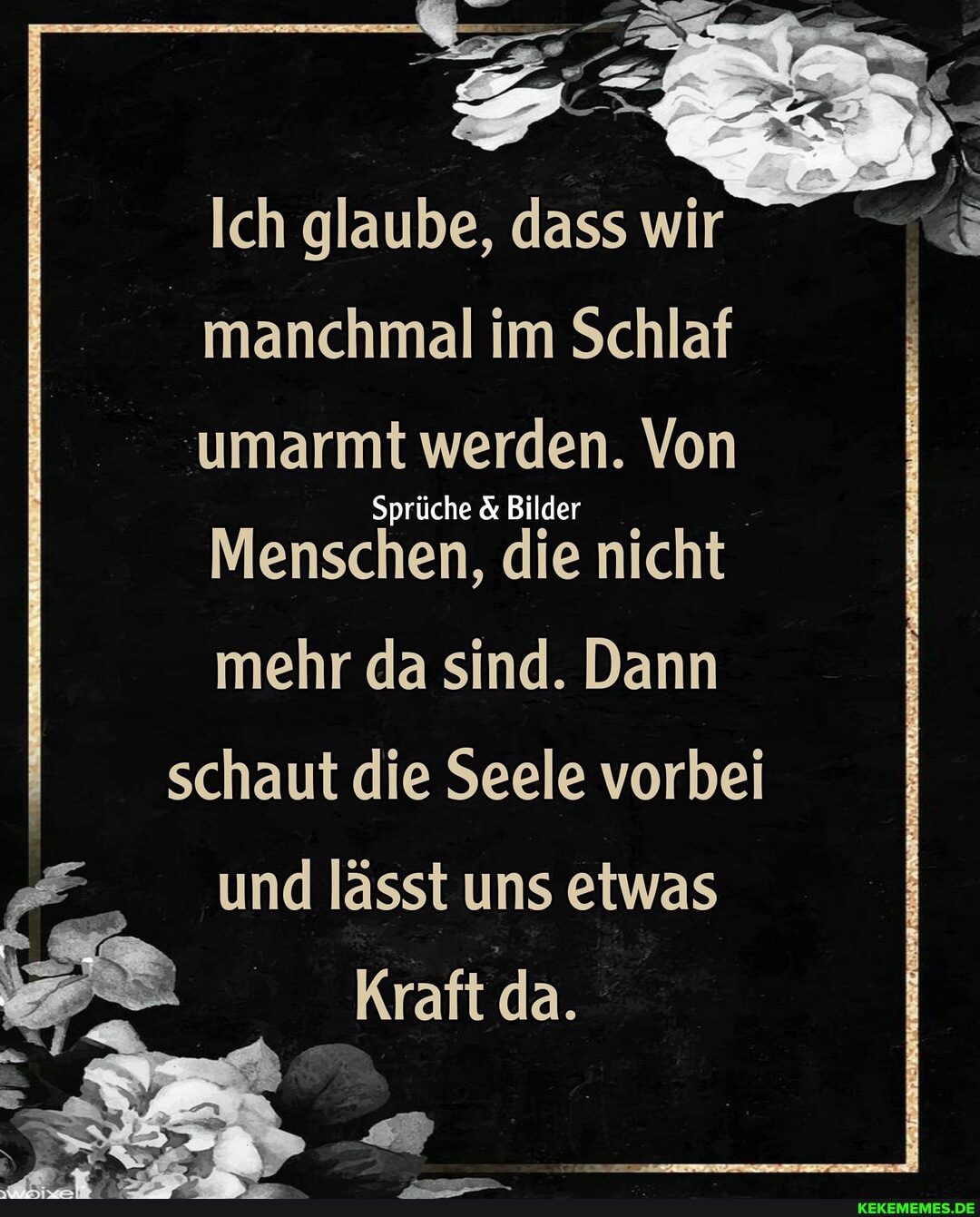 Ich glaube, dass wir manchmal im Schlaf umarmt werden. Von
Sprüche & Bilder ;
Menschen, die nicht mehr da sind. Dann
schaut die Seele vorbei und lässt uns etwas
Kraft da.