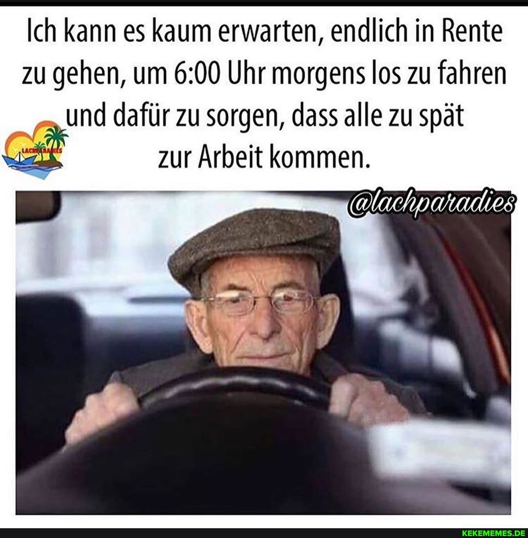 Ich kann es kaum erwarten, endlich in Rente zu gehen, um Uhr morgens los zu fahren und dafür zu sorgen, dass alle zu spät
zur Arbeit kommen.