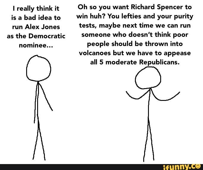 I really think it Oh so you want Richard Spencer to
is a
bad idea to win huh? You lefties and your purity
run
Alex Jones tests, maybe next time we can run
as
the Democratic someone
who doesn't think poor
nominee... people should be thrown into
volcanoes but we
have to appease
all 5 moderate Republicans.