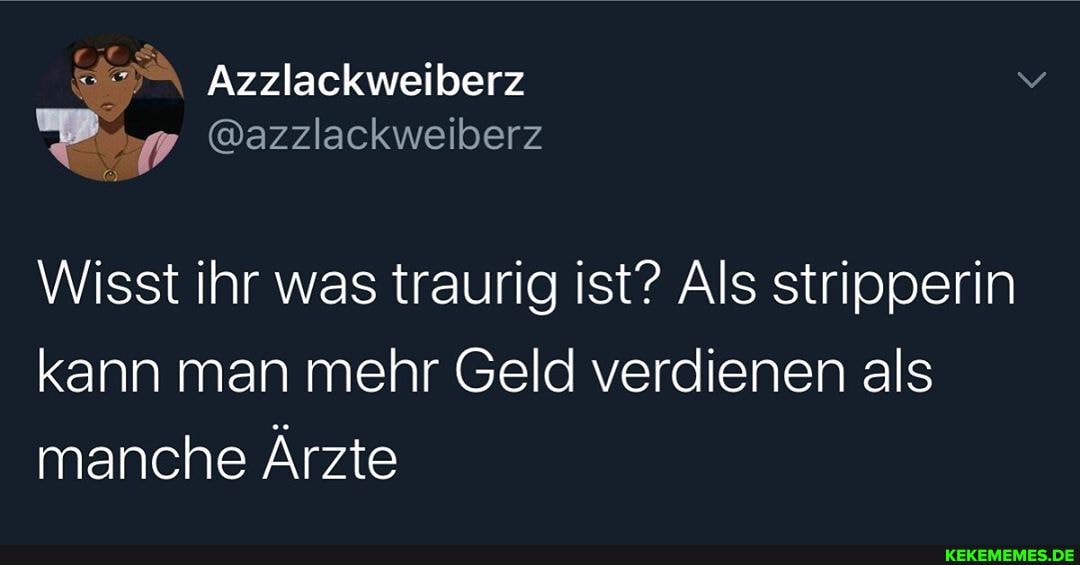 Azzlackweiberz
@azzlackweiberz
Wisst ihr was traurig ist? Als stripperin kann man mehr Geld verdienen als manche Ärzte