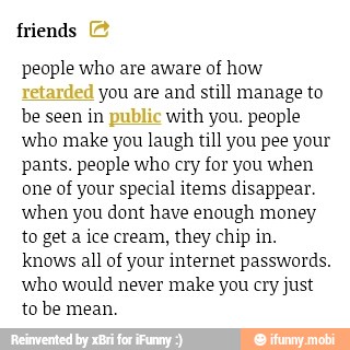 friends
people who are aware of how
you are and still manage to
be seen in with you. people
who make you laugh till you pee your
pants. people who cry for you when
one of your special items disappear
when you dont have enough money
to get a ice cream, they chip in.
knows all of your internet passwords.
who would never make you cry just
to be mean.