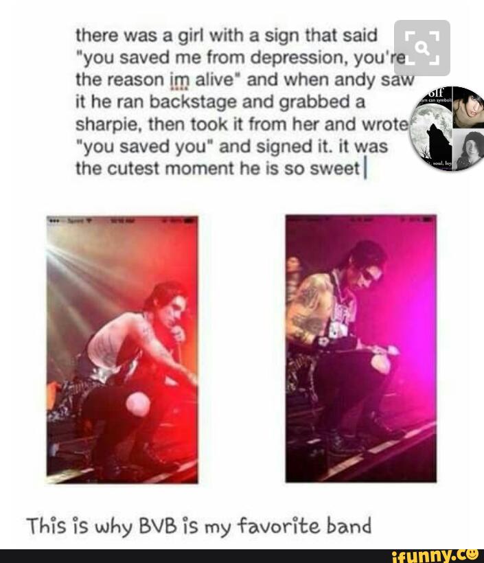 there was a girl with a sign that said
"you saved me from depression. you're
the reason im alive' and when andy saw
it he ran backstage and grabbed a
,“
sharpie. then took 'It from her and
wrote!
'
you saved you' and signed it. it was
M
the cutest moment he Is so
sweetl
This “is why BVB “is my favorite band