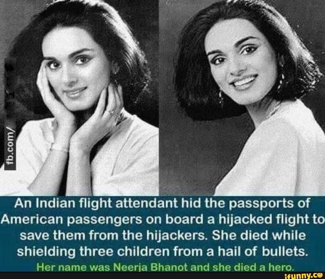 An Indian flight attendant hid the passports of
American passengers on board a hijacked flight to
save them from the hijackers. She died while
shielding three children from a hail of bullets.
Her name was Neeria Bhanot and she died a hero.