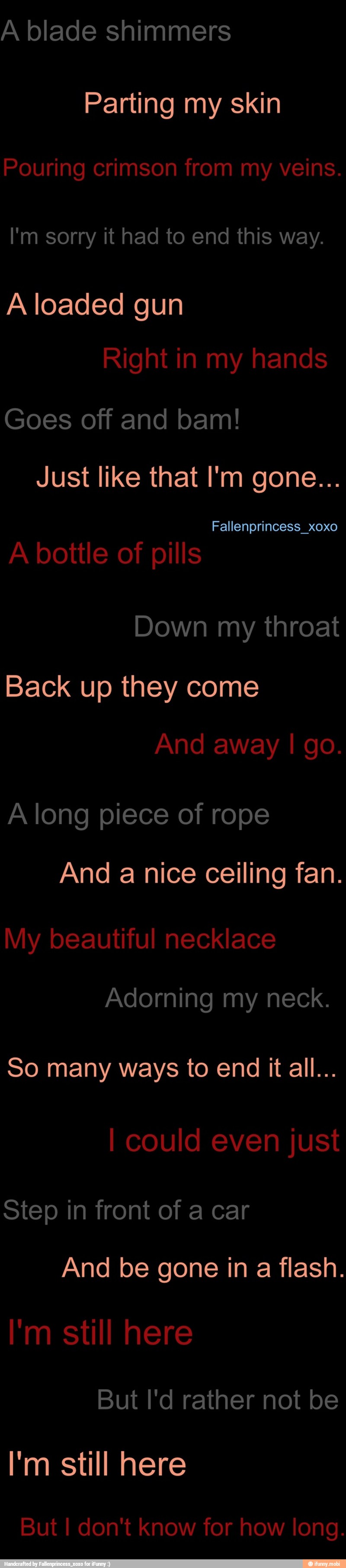 A blade shimmers
Parting my skin
I'm sorry it had to end this way.
A loaded gun
Goes off and bam!
Back up they come