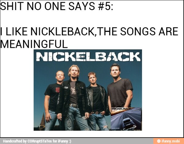 HIT NO ONE SAYS #5:
I LIKE NICKLEBACK, THE SONGS ARE
MEANINGFUL