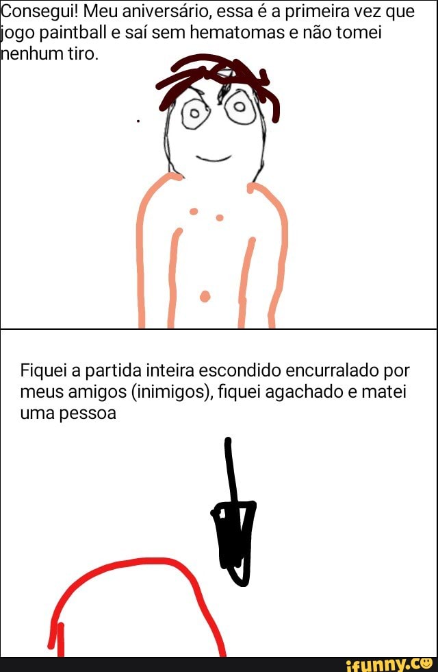 Consegui! Meu aniversário, essa é a primeira vez que
jogo paintball e saí sem hematomas e não tomei
nenhum tiro.
Fiquei a partida inteira escondido encurralado por
meus amigos (inimigos), fiquei agachado e matei
uma pessoa