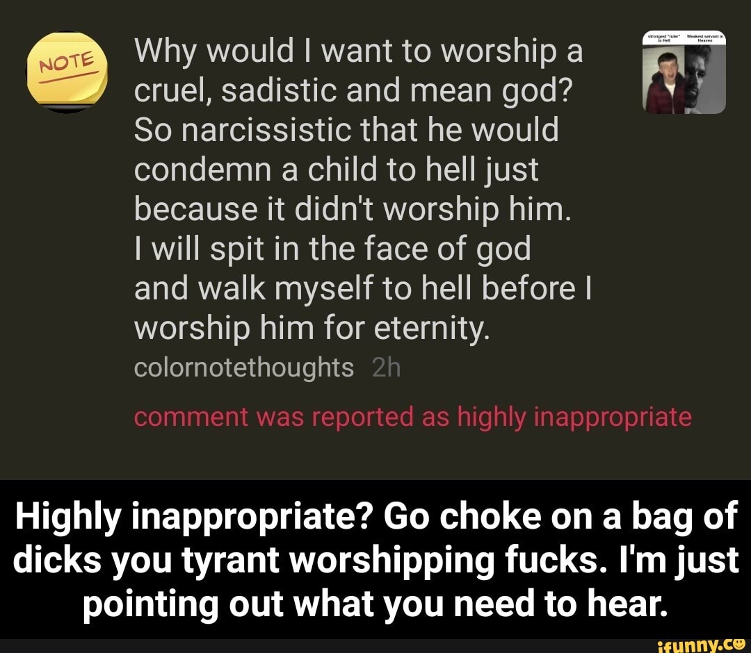 Why would I want to worship a cruel, sadistic and mean god?
So narcissistic that he would condemn a child to hell just because it didn't worship him.
I will spit in the face of god and walk myself to hell before I worship him for eternity.
colornotethoughts
comment was reported as highly inappropriate
Highly inappropriate? Go choke on bag of dicks you tyrant worshipping fucks. I'm just pointing out what you need to hear. - Highly inappropriate? Go choke on a bag of dicks you tyrant worshipping fucks. I'm just pointing out what you need to hear.